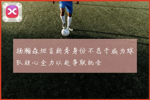 杨瀚森坦言新秀身份不急于成为球队核心全力以赴争取机会