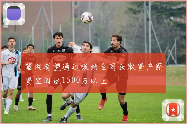 篮网有望通过吸纳合同获取资产薪资空间达1500万以上