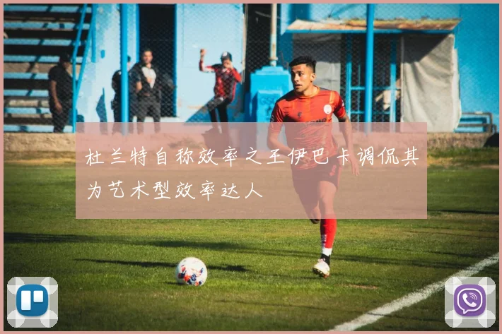 杜兰特自称效率之王伊巴卡调侃其为艺术型效率达人