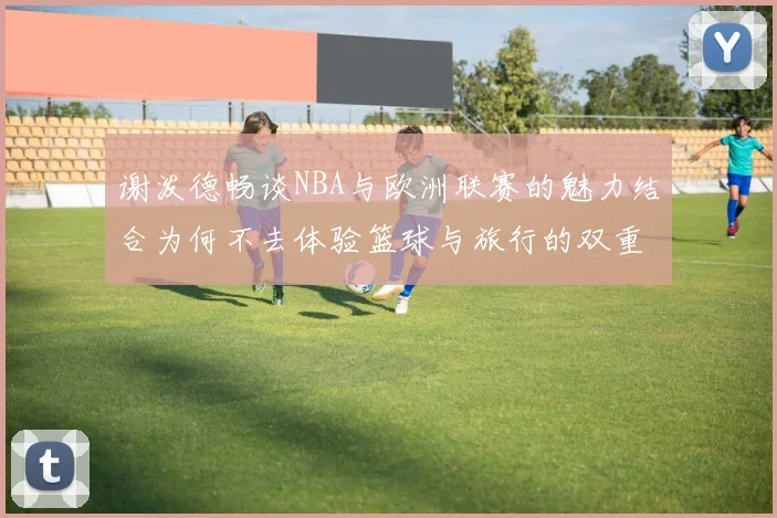 谢泼德畅谈NBA与欧洲联赛的魅力结合为何不去体验篮球与旅行的双重乐趣