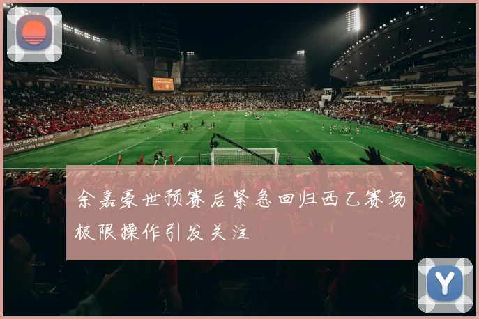 余嘉豪世预赛后紧急回归西乙赛场极限操作引发关注