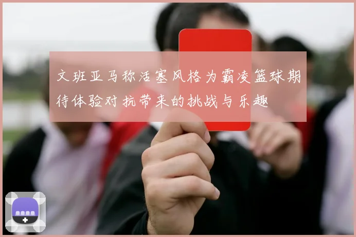 文班亚马称活塞风格为霸凌篮球期待体验对抗带来的挑战与乐趣