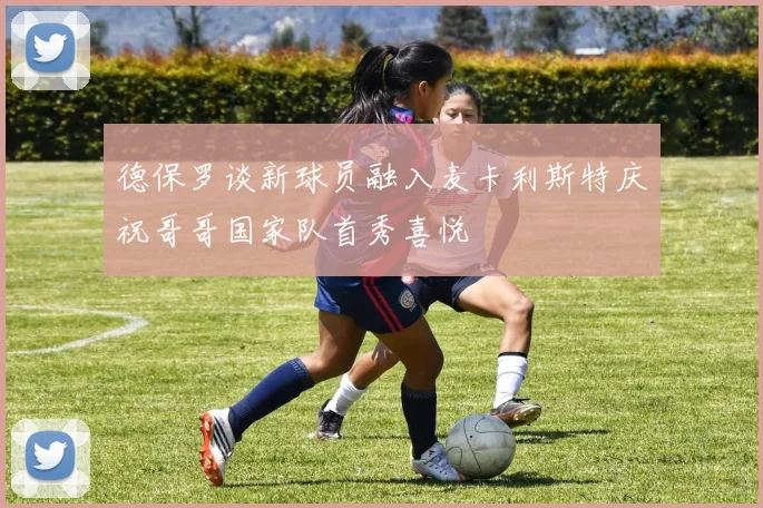 德保罗谈新球员融入麦卡利斯特庆祝哥哥国家队首秀喜悦