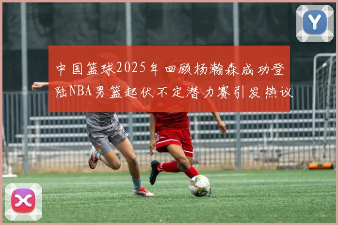 中国篮球2025年回顾杨瀚森成功登陆NBA男篮起伏不定潜力赛引发热议与争论