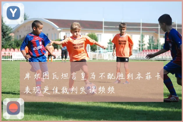 库尔图瓦坦言皇马不配胜利本菲卡表现更佳裁判失误频频