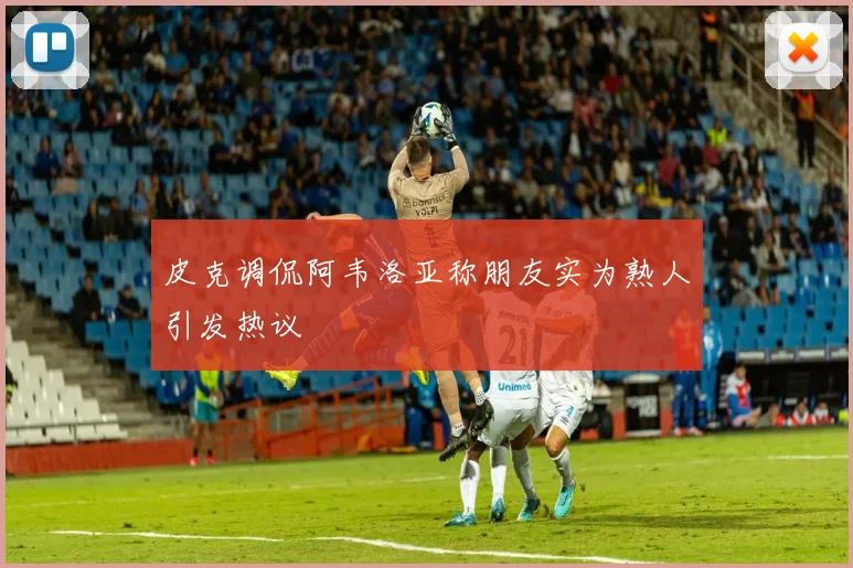 皮克调侃阿韦洛亚称朋友实为熟人引发热议