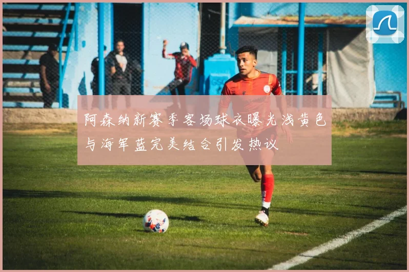 阿森纳新赛季客场球衣曝光浅黄色与海军蓝完美结合引发热议