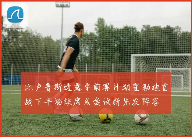 比卢普斯透露季前赛计划霍勒迪首战下半场缺席或尝试新先发阵容