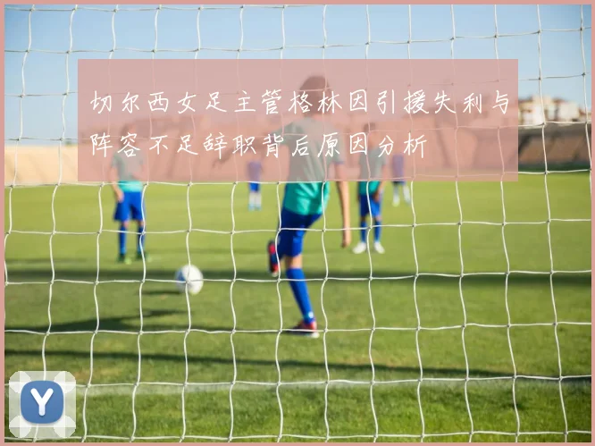 切尔西女足主管格林因引援失利与阵容不足辞职背后原因分析