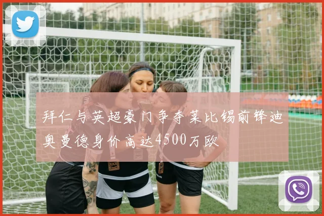 拜仁与英超豪门争夺莱比锡前锋迪奥曼德身价高达4500万欧