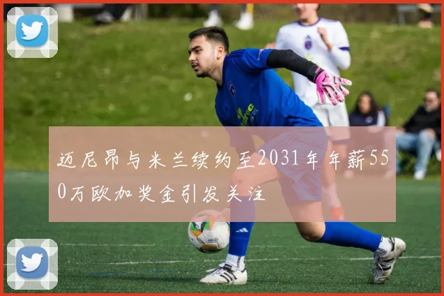 迈尼昂与米兰续约至2031年年薪550万欧加奖金引发关注