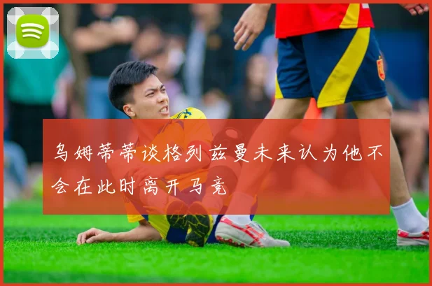 乌姆蒂蒂谈格列兹曼未来认为他不会在此时离开马竞