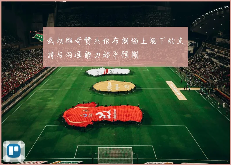 武切维奇赞杰伦布朗场上场下的支持与沟通能力超乎预期