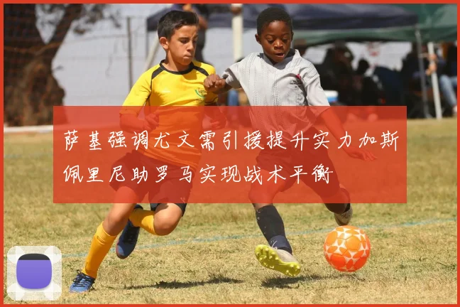 萨基强调尤文需引援提升实力加斯佩里尼助罗马实现战术平衡