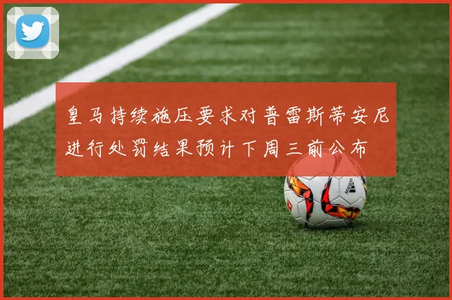 皇马持续施压要求对普雷斯蒂安尼进行处罚结果预计下周三前公布