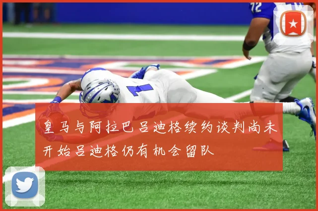 皇马与阿拉巴吕迪格续约谈判尚未开始吕迪格仍有机会留队