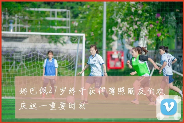 姆巴佩27岁终于获得驾照朋友们欢庆这一重要时刻
