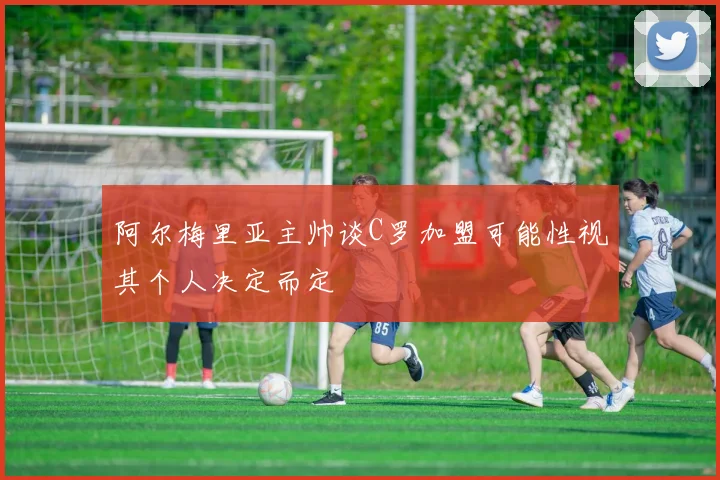 阿尔梅里亚主帅谈C罗加盟可能性视其个人决定而定