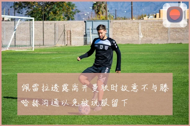 佩雷拉透露离开曼联时故意不与滕哈赫沟通以免被说服留下